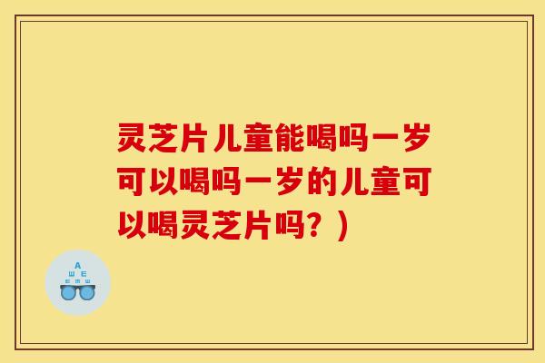 灵芝片儿童能喝吗一岁可以喝吗一岁的儿童可以喝灵芝片吗?)