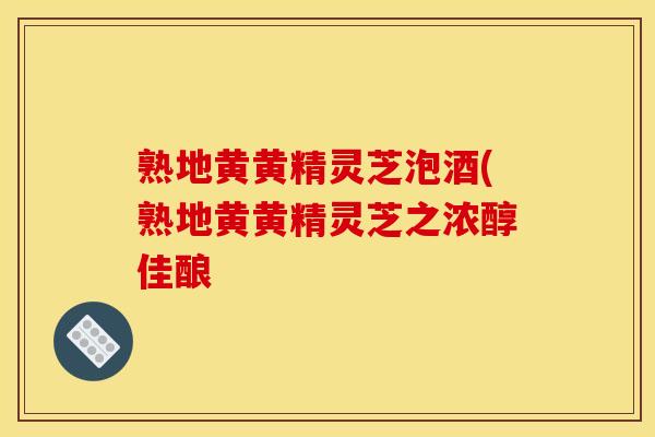 熟地黄黄精灵芝泡酒(熟地黄黄精灵芝之浓醇佳酿