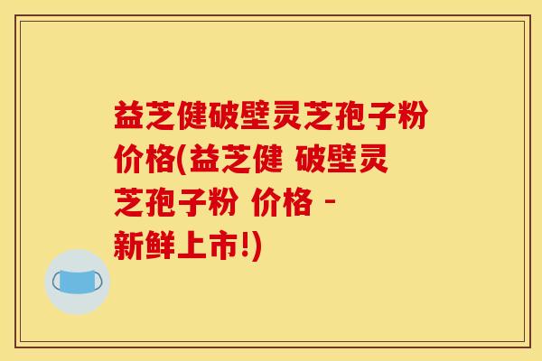 益芝健破壁灵芝孢子粉价格(益芝健 破壁灵芝孢子粉 价格 - 新鲜上市!)