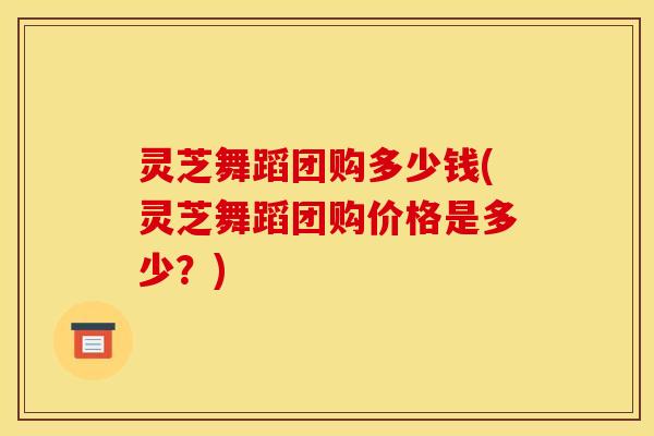灵芝舞蹈团购多少钱(灵芝舞蹈团购价格是多少?)