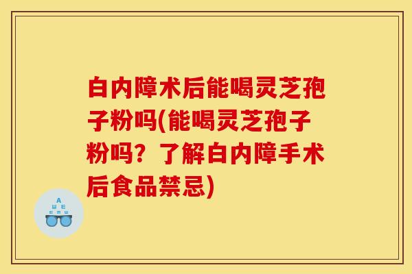 白内障术后能喝灵芝孢子粉吗(能喝灵芝孢子粉吗?了解白内障手术后食品禁忌)