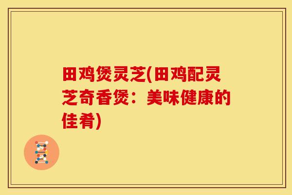 田鸡煲灵芝(田鸡配灵芝奇香煲：美味健康的佳肴)