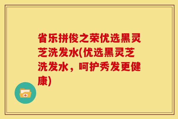 省乐拼俊之荣优选黑灵芝洗发水(优选黑灵芝洗发水,呵护秀发更健康)