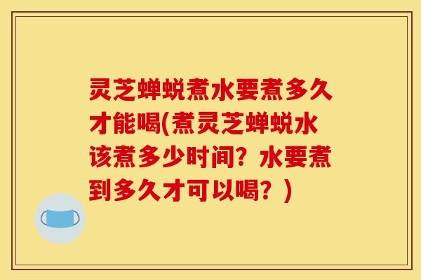 灵芝蝉蜕煮水要煮多久才能喝(煮灵芝蝉蜕水该煮多少时间？水要煮到多久才可以喝？)