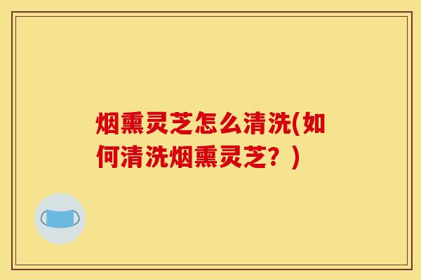 烟熏灵芝怎么清洗(如何清洗烟熏灵芝？)