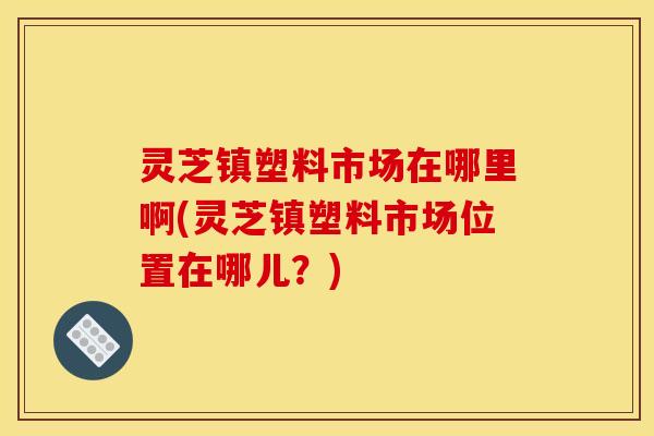 灵芝镇塑料市场在哪里啊(灵芝镇塑料市场位置在哪儿?)