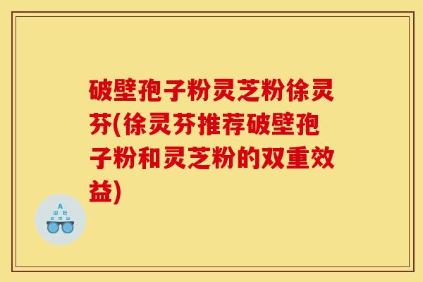 破壁孢子粉灵芝粉徐灵芬(徐灵芬推荐破壁孢子粉和灵芝粉的双重效益)