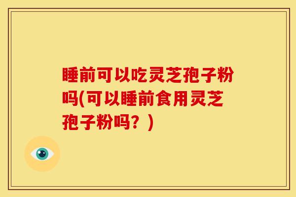睡前可以吃灵芝孢子粉吗(可以睡前食用灵芝孢子粉吗?)