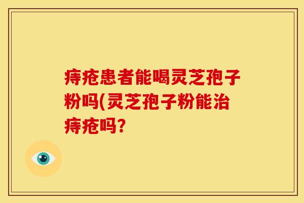 痔疮患者能喝灵芝孢子粉吗(灵芝孢子粉能治痔疮吗?