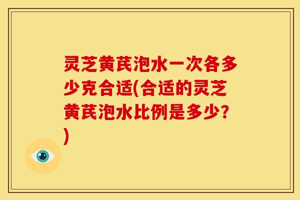 灵芝黄芪泡水一次各多少克合适(合适的灵芝黄芪泡水比例是多少?)
