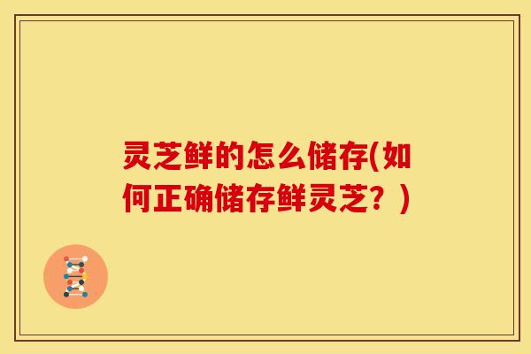 灵芝鲜的怎么储存(如何正确储存鲜灵芝？)