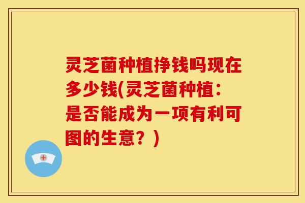 灵芝菌种植挣钱吗现在多少钱(灵芝菌种植:是否能成为一项有利可图的生意?)