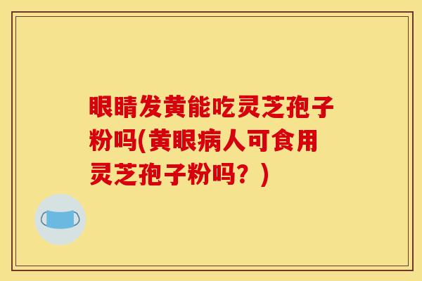 眼睛发黄能吃灵芝孢子粉吗(黄眼病人可食用灵芝孢子粉吗？)
