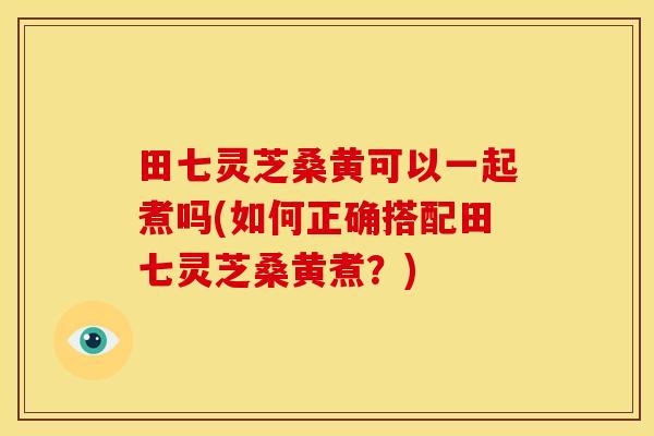 田七灵芝桑黄可以一起煮吗(如何正确搭配田七灵芝桑黄煮？)