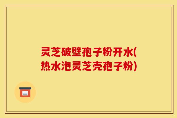灵芝破壁孢子粉开水(热水泡灵芝壳孢子粉)