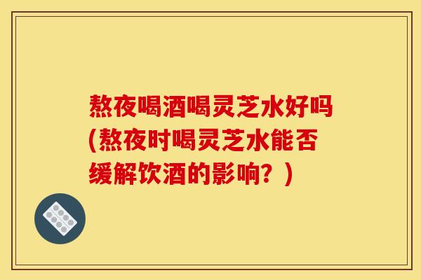 熬夜喝酒喝灵芝水好吗(熬夜时喝灵芝水能否缓解饮酒的影响？)