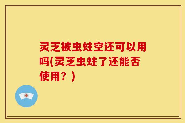灵芝被虫蛀空还可以用吗(灵芝虫蛀了还能否使用?)