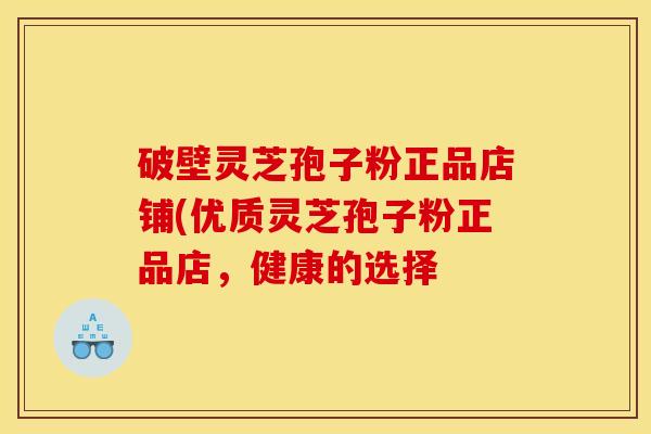 破壁灵芝孢子粉正品店铺(优质灵芝孢子粉正品店,健康的选择