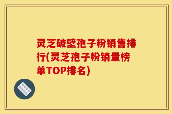 灵芝破壁孢子粉销售排行(灵芝孢子粉销量榜单TOP排名)