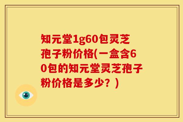 知元堂1g60包灵芝孢子粉价格(一盒含60包的知元堂灵芝孢子粉价格是多少？)