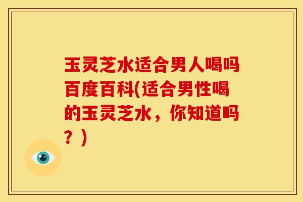 玉灵芝水适合男人喝吗百度百科(适合男性喝的玉灵芝水,你知道吗?)
