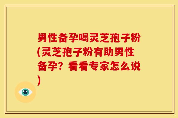 男性备孕喝灵芝孢子粉(灵芝孢子粉有助男性备孕?看看专家怎么说)