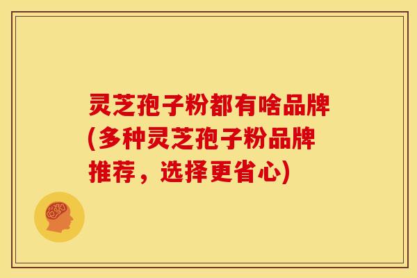 灵芝孢子粉都有啥品牌(多种灵芝孢子粉品牌推荐,选择更省心)