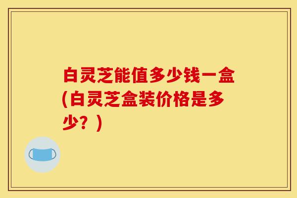 白灵芝能值多少钱一盒(白灵芝盒装价格是多少?)