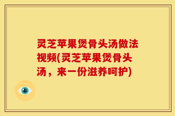 灵芝苹果煲骨头汤做法视频(灵芝苹果煲骨头汤,来一份滋养呵护)