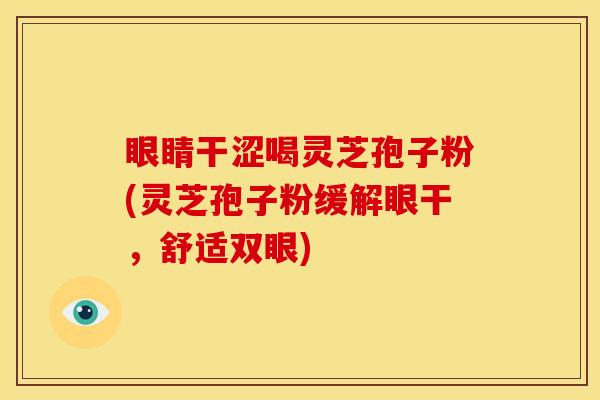 眼睛干涩喝灵芝孢子粉(灵芝孢子粉缓解眼干,舒适双眼)