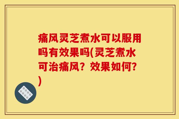 痛风灵芝煮水可以服用吗有效果吗(灵芝煮水可治痛风?效果如何?)