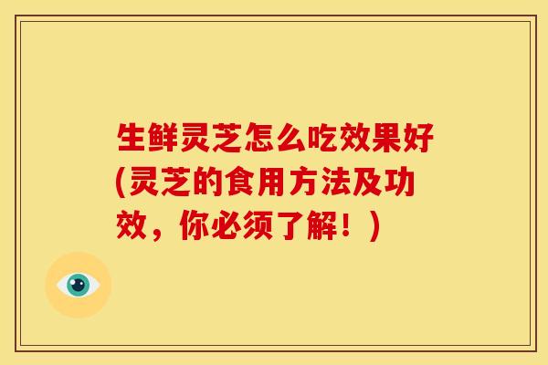生鲜灵芝怎么吃效果好(灵芝的食用方法及功效,你必须了解!)