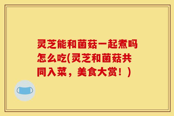 灵芝能和菌菇一起煮吗怎么吃(灵芝和菌菇共同入菜,美食大赏!)