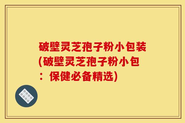 破壁灵芝孢子粉小包装(破壁灵芝孢子粉小包:保健必备精选)