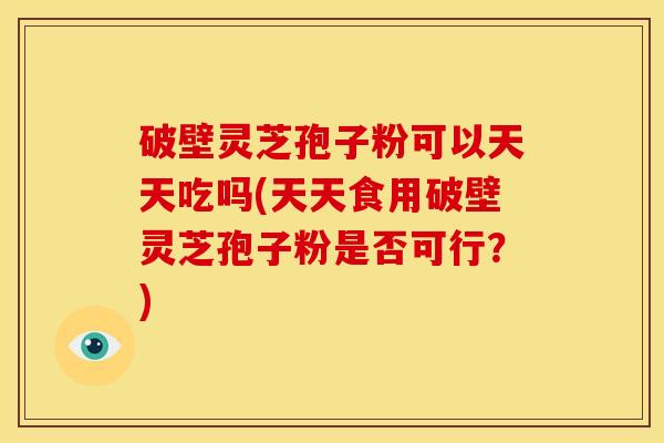 破壁灵芝孢子粉可以天天吃吗(天天食用破壁灵芝孢子粉是否可行?)