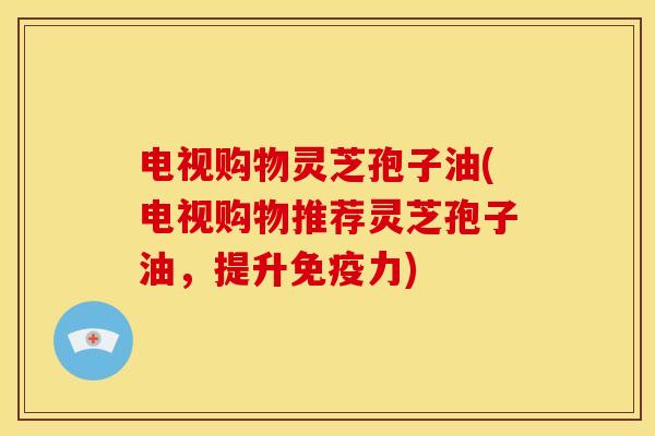 电视购物灵芝孢子油(电视购物推荐灵芝孢子油,提升免疫力)