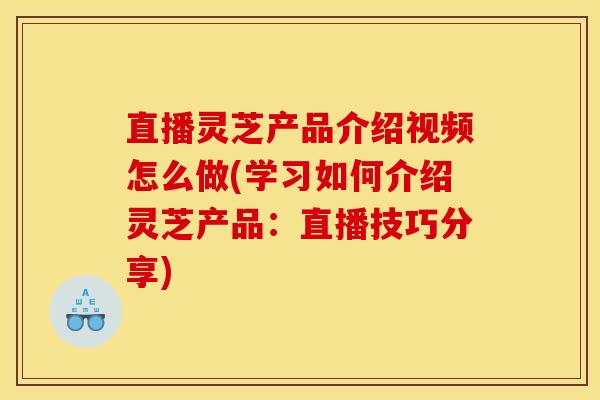 直播灵芝产品介绍视频怎么做(学习如何介绍灵芝产品:直播技巧分享)