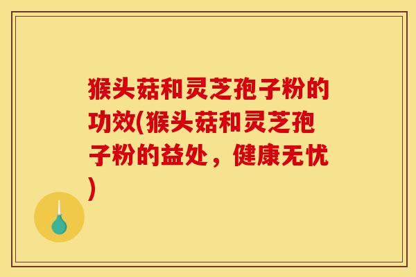 猴头菇和灵芝孢子粉的功效(猴头菇和灵芝孢子粉的益处,健康无忧)