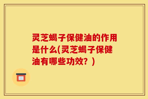 灵芝蝎子保健油的作用是什么(灵芝蝎子保健油有哪些功效?)