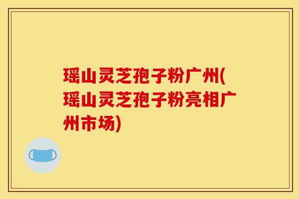 瑶山灵芝孢子粉广州(瑶山灵芝孢子粉亮相广州市场)