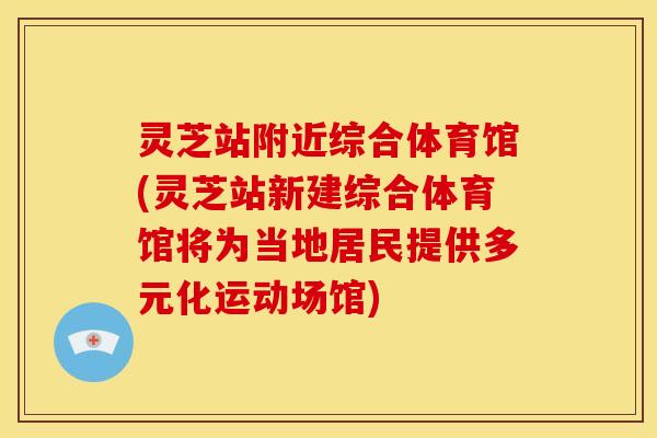 灵芝站附近综合体育馆(灵芝站新建综合体育馆将为当地居民提供多元化运动场馆)