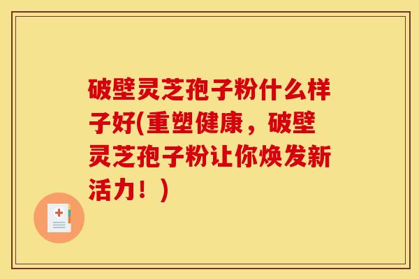 破壁灵芝孢子粉什么样子好(重塑健康,破壁灵芝孢子粉让你焕发新活力!)