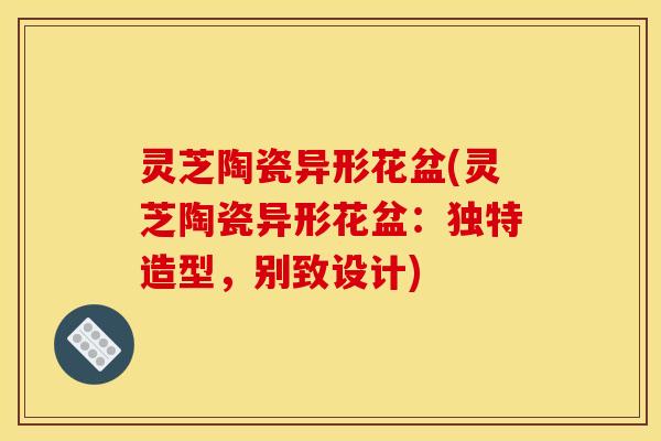 灵芝陶瓷异形花盆(灵芝陶瓷异形花盆：独特造型，别致设计)