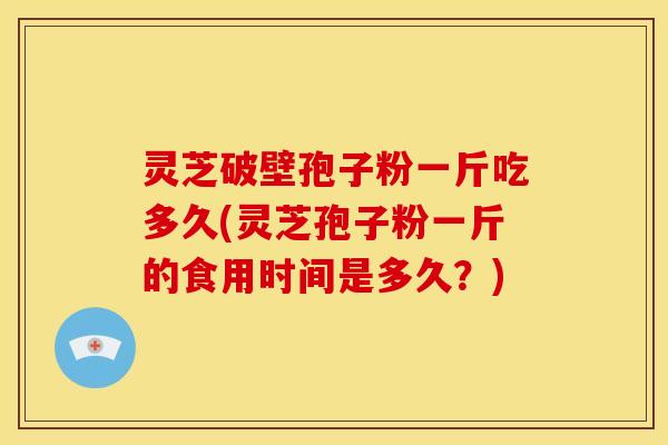 灵芝破壁孢子粉一斤吃多久(灵芝孢子粉一斤的食用时间是多久?)