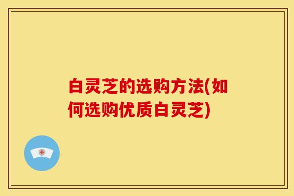 白灵芝的选购方法(如何选购优质白灵芝)