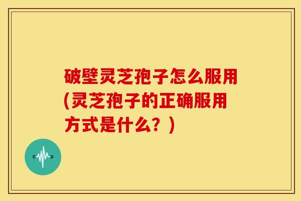 破壁灵芝孢子怎么服用(灵芝孢子的正确服用方式是什么?)