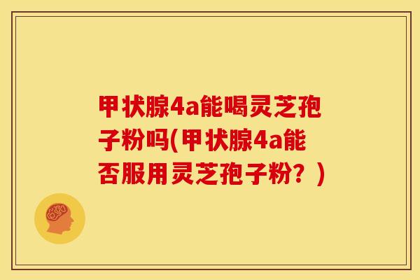 甲状腺4a能喝灵芝孢子粉吗(甲状腺4a能否服用灵芝孢子粉？)