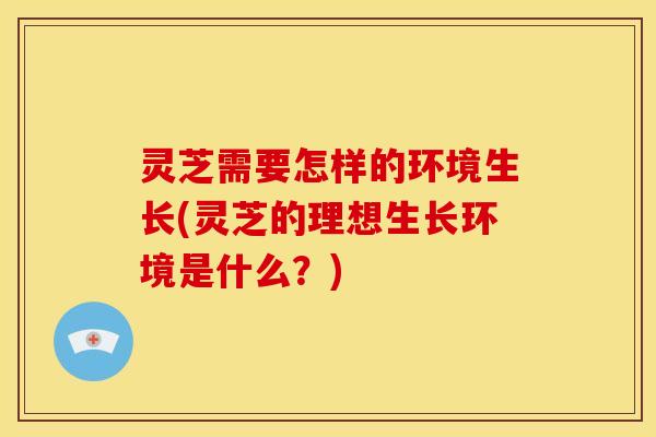 灵芝需要怎样的环境生长(灵芝的理想生长环境是什么?)