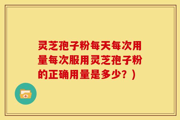 灵芝孢子粉每天每次用量每次服用灵芝孢子粉的正确用量是多少？)
