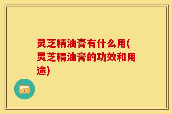 灵芝精油膏有什么用(灵芝精油膏的功效和用途)